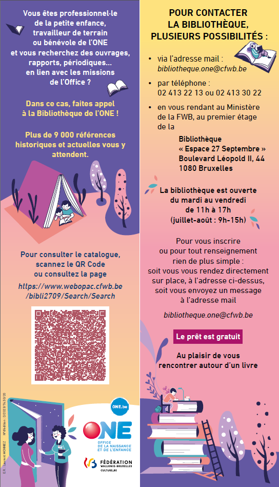 Pour consulter le catalogue, scannez le QR Code ou consultez la page https://www.webopac.cfwb.be /bibli2709/Search/Search - POUR CONTACTER LA BIBLIOTHÈQUE, PLUSIEURS POSSIBILITÉS : • via l’adresse mail : bibliotheque.one@cfwb.be • par téléphone : 02 413 22 13 ou 02 413 30 22 • en vous rendant au Ministère de la FWB, au premier étage de la Bibliothèque « Espace 27 Septembre » Boulevard Léopold II, 44 1080 Bruxelles La bibliothèque est ouverte du mardi au vendredi de 11h à 17h (juillet-août : 9h-15h) Pour vous inscrire ou pour tout renseignement rien de plus simple : soit vous vous rendez directement sur place, à l’adresse ci-dessus, soit vous envoyez un message à l’adresse mail bibliotheque.one@cfwb.be Le prêt est gratuit